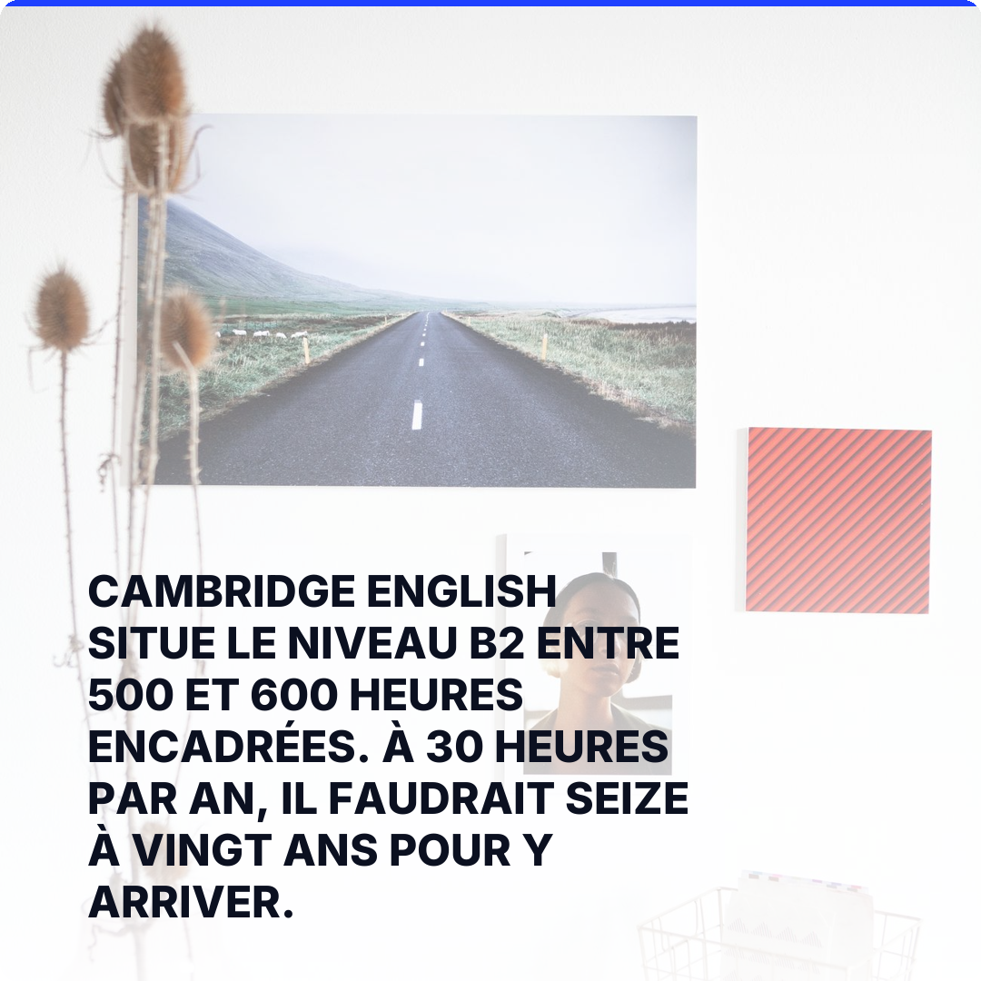 Cambridge English situe le niveau B2 entre 500 et 600 heures encadrées. À 30 heures par an, il faudrait seize à vingt ans pour y arriver.