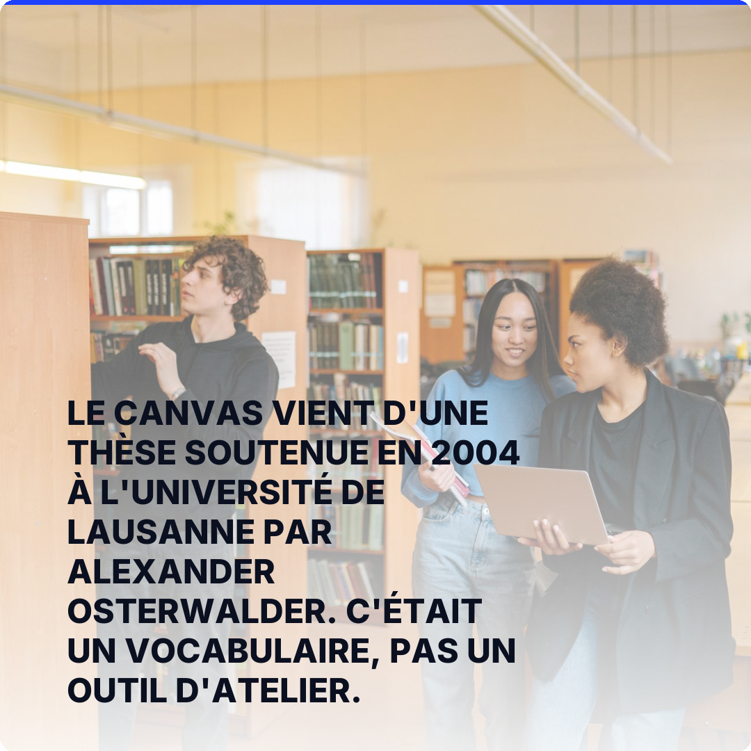 Le Canvas vient d'une thèse soutenue en 2004 à l'université de Lausanne par Alexander Osterwalder. C'était un vocabulaire, pas un outil d'atelier.