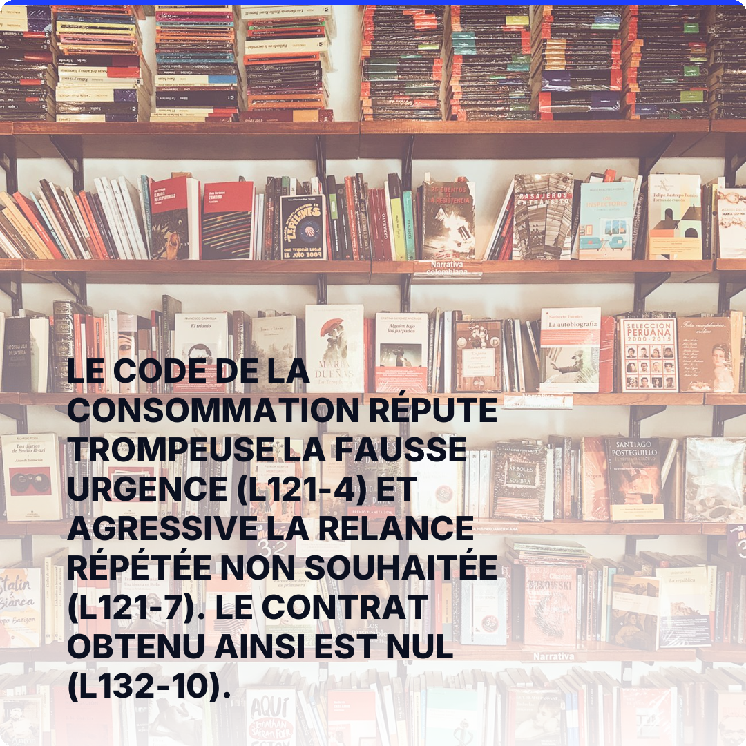 Le Code de la consommation répute trompeuse la fausse urgence (L121-4) et agressive la relance répétée non souhaitée (L121-7). Le contrat obtenu ainsi est nul (L132-10).