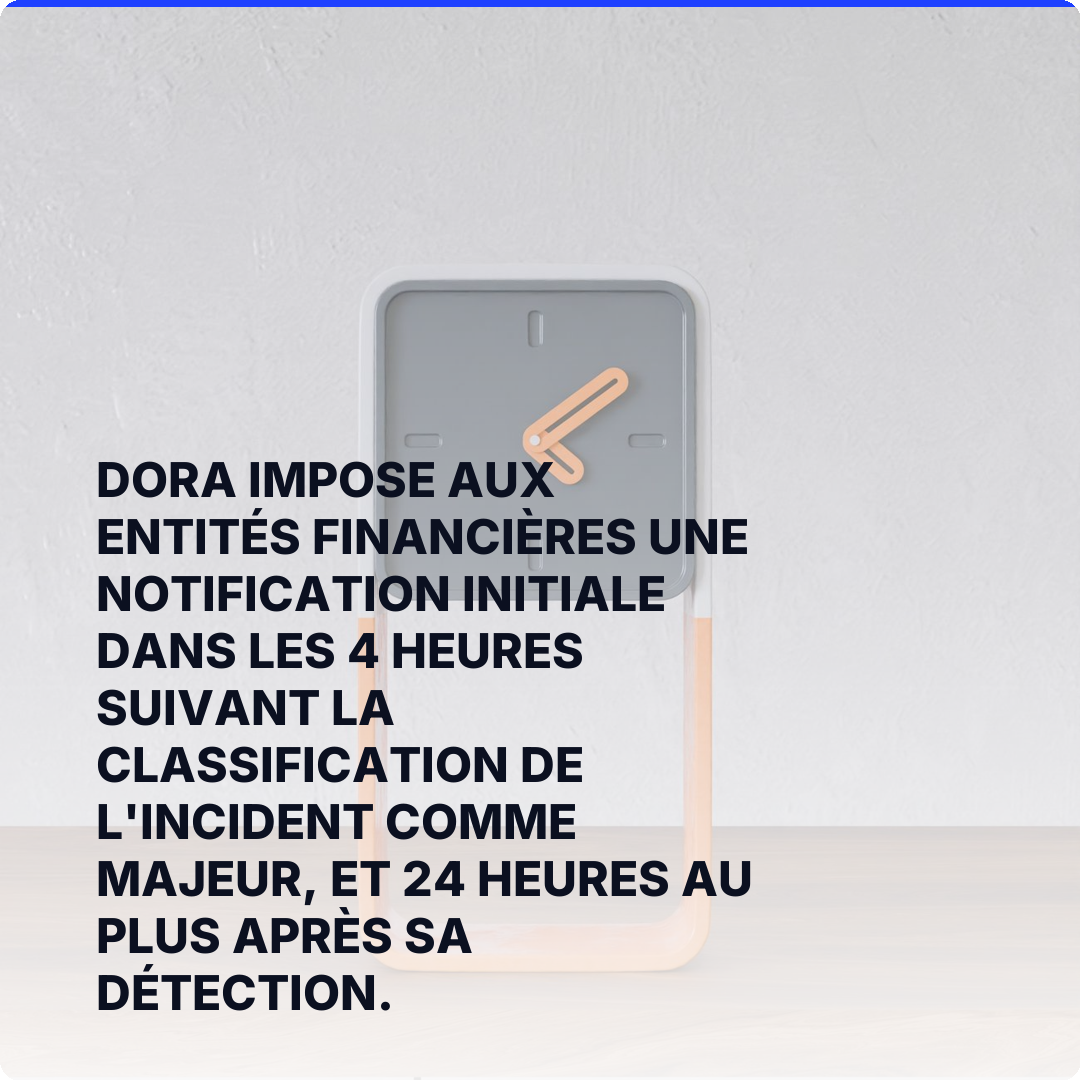 DORA impose aux entités financières une notification initiale dans les 4 heures suivant la classification de l'incident comme majeur, et 24 heures au plus après sa détection.