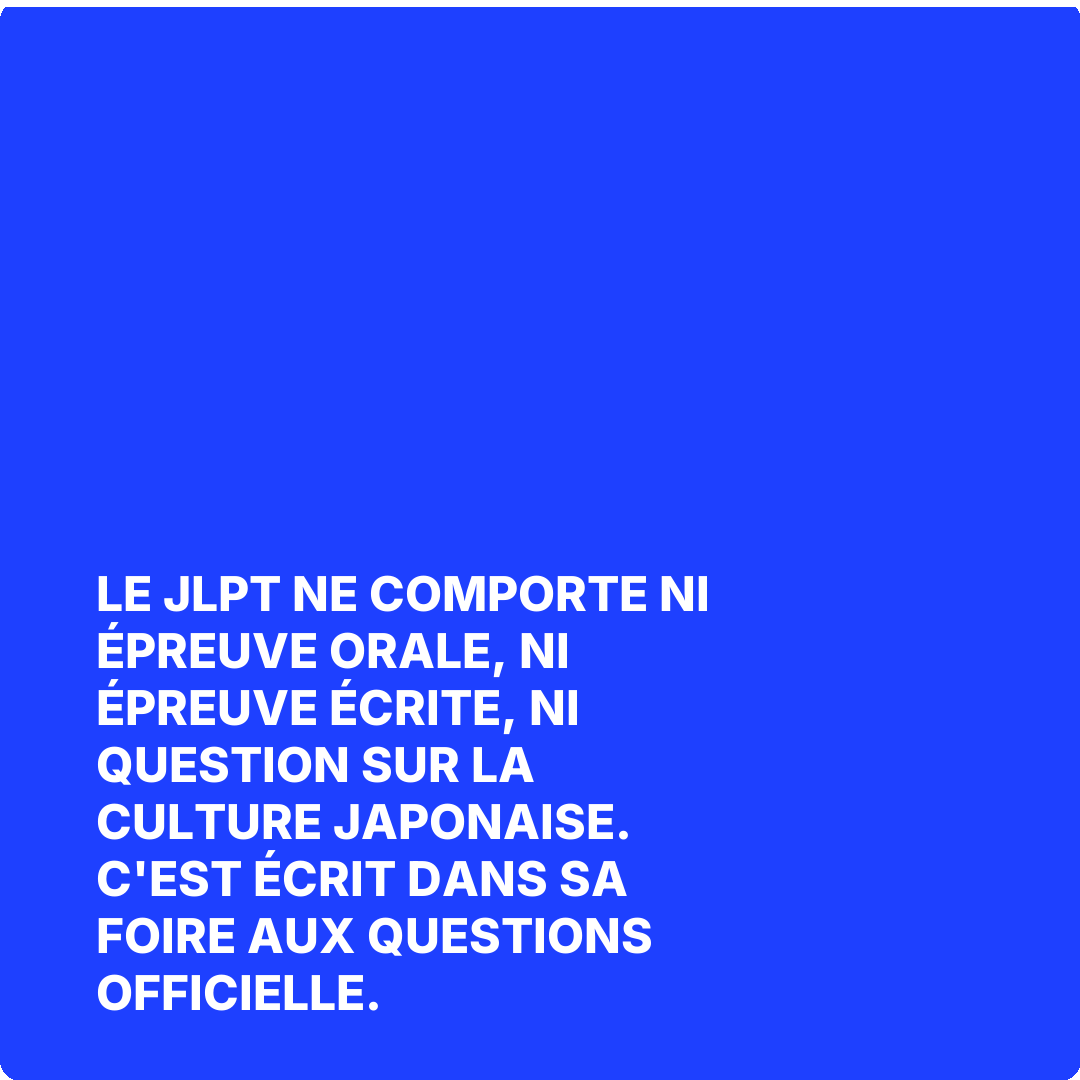 Le JLPT ne comporte ni épreuve orale, ni épreuve écrite, ni question sur la culture japonaise. C'est écrit dans sa foire aux questions officielle.