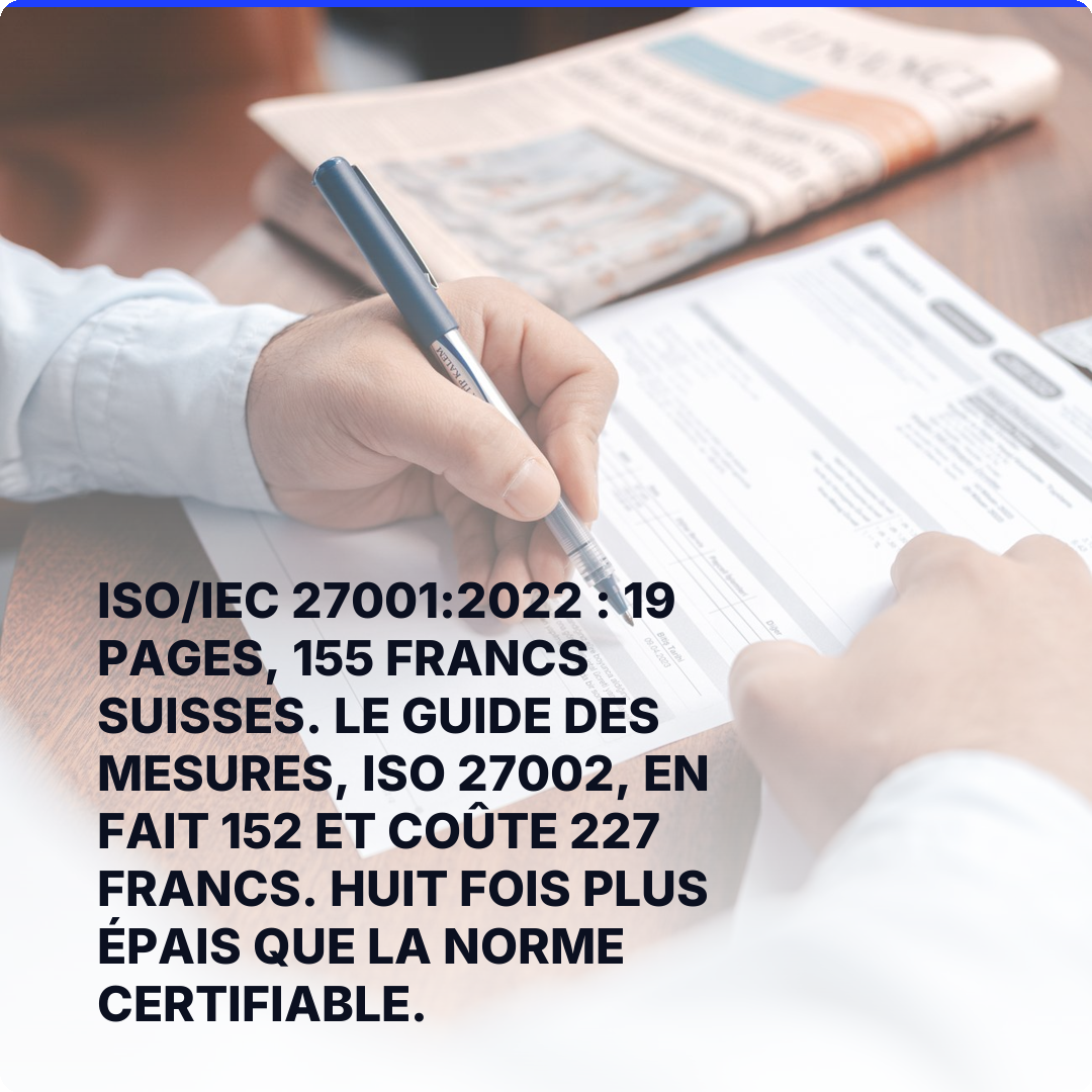 ISO/IEC 27001:2022 : 19 pages, 155 francs suisses. Le guide des mesures, ISO 27002, en fait 152 et coûte 227 francs. Huit fois plus épais que la norme certifiable.