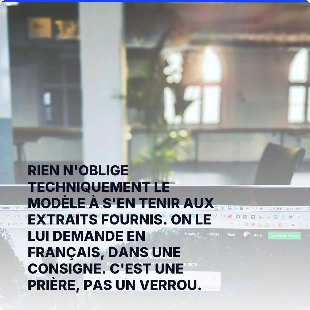 Rien n'oblige techniquement le modèle à s'en tenir aux extraits fournis. On le lui demande en français, dans une consigne. C'est une prière, pas un verrou.