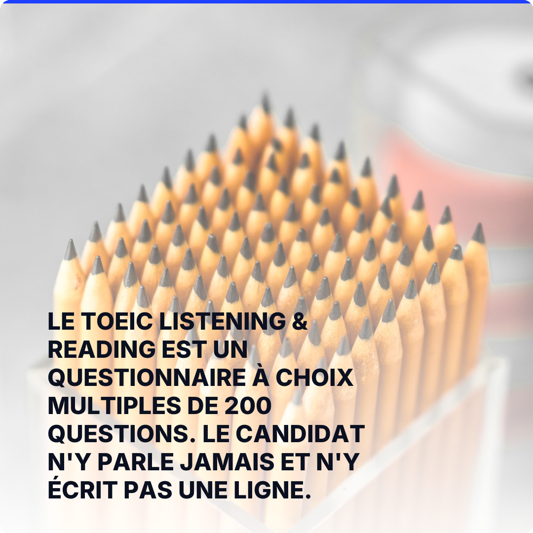 Le TOEIC Listening & Reading est un questionnaire à choix multiples de 200 questions. Le candidat n'y parle jamais et n'y écrit pas une ligne.