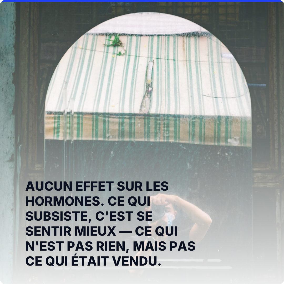 Aucun effet sur les hormones. Ce qui subsiste, c'est se sentir mieux — ce qui n'est pas rien, mais pas ce qui était vendu.